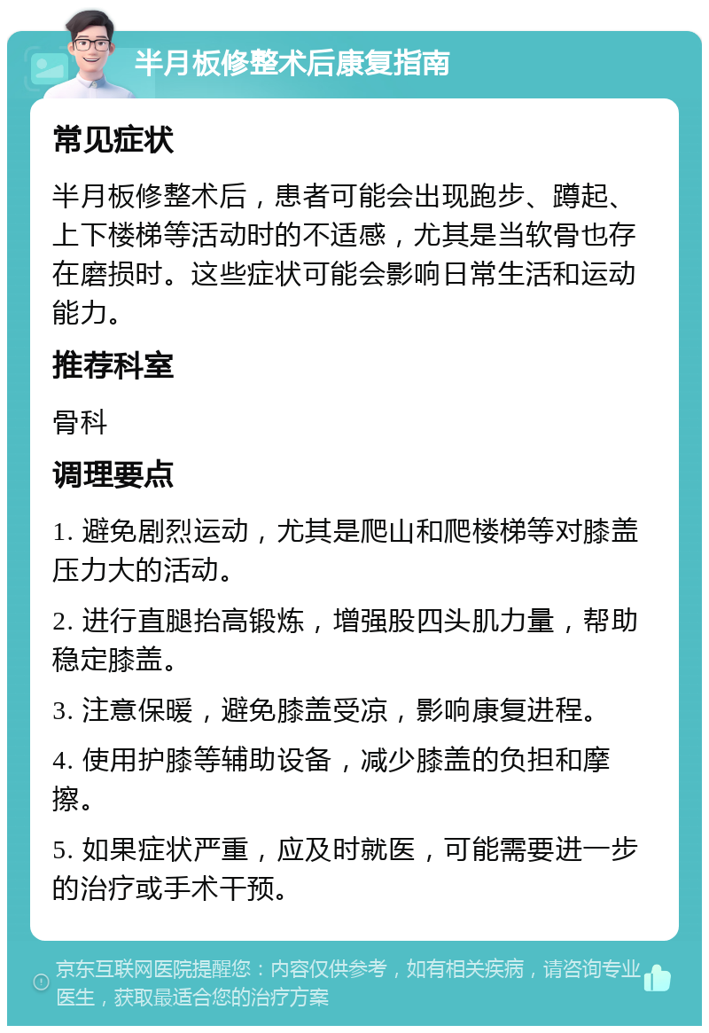 半月板修整术后康复指南 常见症状 半月板修整术后，患者可能会出现跑步、蹲起、上下楼梯等活动时的不适感，尤其是当软骨也存在磨损时。这些症状可能会影响日常生活和运动能力。 推荐科室 骨科 调理要点 1. 避免剧烈运动，尤其是爬山和爬楼梯等对膝盖压力大的活动。 2. 进行直腿抬高锻炼，增强股四头肌力量，帮助稳定膝盖。 3. 注意保暖，避免膝盖受凉，影响康复进程。 4. 使用护膝等辅助设备，减少膝盖的负担和摩擦。 5. 如果症状严重，应及时就医，可能需要进一步的治疗或手术干预。