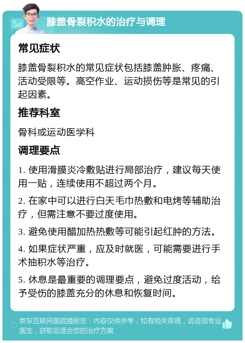 膝盖骨裂积水的治疗与调理 常见症状 膝盖骨裂积水的常见症状包括膝盖肿胀、疼痛、活动受限等。高空作业、运动损伤等是常见的引起因素。 推荐科室 骨科或运动医学科 调理要点 1. 使用滑膜炎冷敷贴进行局部治疗，建议每天使用一贴，连续使用不超过两个月。 2. 在家中可以进行白天毛巾热敷和电烤等辅助治疗，但需注意不要过度使用。 3. 避免使用醋加热热敷等可能引起红肿的方法。 4. 如果症状严重，应及时就医，可能需要进行手术抽积水等治疗。 5. 休息是最重要的调理要点，避免过度活动，给予受伤的膝盖充分的休息和恢复时间。