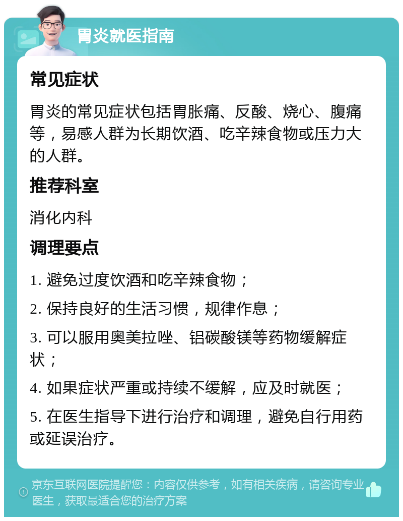 胃炎就医指南 常见症状 胃炎的常见症状包括胃胀痛、反酸、烧心、腹痛等，易感人群为长期饮酒、吃辛辣食物或压力大的人群。 推荐科室 消化内科 调理要点 1. 避免过度饮酒和吃辛辣食物； 2. 保持良好的生活习惯，规律作息； 3. 可以服用奥美拉唑、铝碳酸镁等药物缓解症状； 4. 如果症状严重或持续不缓解，应及时就医； 5. 在医生指导下进行治疗和调理，避免自行用药或延误治疗。