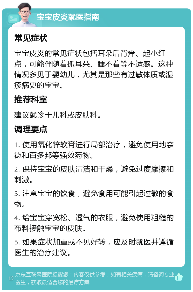 宝宝皮炎就医指南 常见症状 宝宝皮炎的常见症状包括耳朵后背痒、起小红点，可能伴随着抓耳朵、睡不着等不适感。这种情况多见于婴幼儿，尤其是那些有过敏体质或湿疹病史的宝宝。 推荐科室 建议就诊于儿科或皮肤科。 调理要点 1. 使用氧化锌软膏进行局部治疗，避免使用地奈德和百多邦等强效药物。 2. 保持宝宝的皮肤清洁和干燥，避免过度摩擦和刺激。 3. 注意宝宝的饮食，避免食用可能引起过敏的食物。 4. 给宝宝穿宽松、透气的衣服，避免使用粗糙的布料接触宝宝的皮肤。 5. 如果症状加重或不见好转，应及时就医并遵循医生的治疗建议。