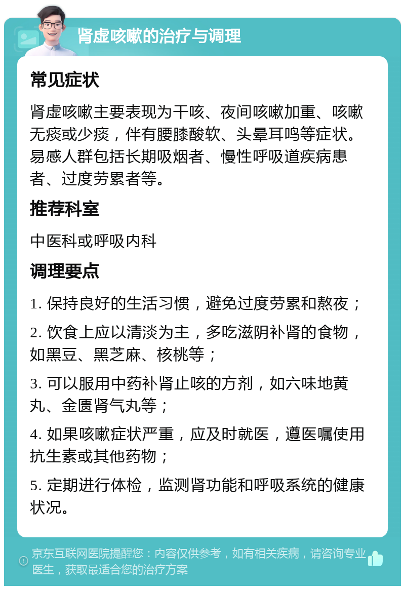 肾虚咳嗽的治疗与调理 常见症状 肾虚咳嗽主要表现为干咳、夜间咳嗽加重、咳嗽无痰或少痰，伴有腰膝酸软、头晕耳鸣等症状。易感人群包括长期吸烟者、慢性呼吸道疾病患者、过度劳累者等。 推荐科室 中医科或呼吸内科 调理要点 1. 保持良好的生活习惯，避免过度劳累和熬夜； 2. 饮食上应以清淡为主，多吃滋阴补肾的食物，如黑豆、黑芝麻、核桃等； 3. 可以服用中药补肾止咳的方剂，如六味地黄丸、金匮肾气丸等； 4. 如果咳嗽症状严重，应及时就医，遵医嘱使用抗生素或其他药物； 5. 定期进行体检，监测肾功能和呼吸系统的健康状况。