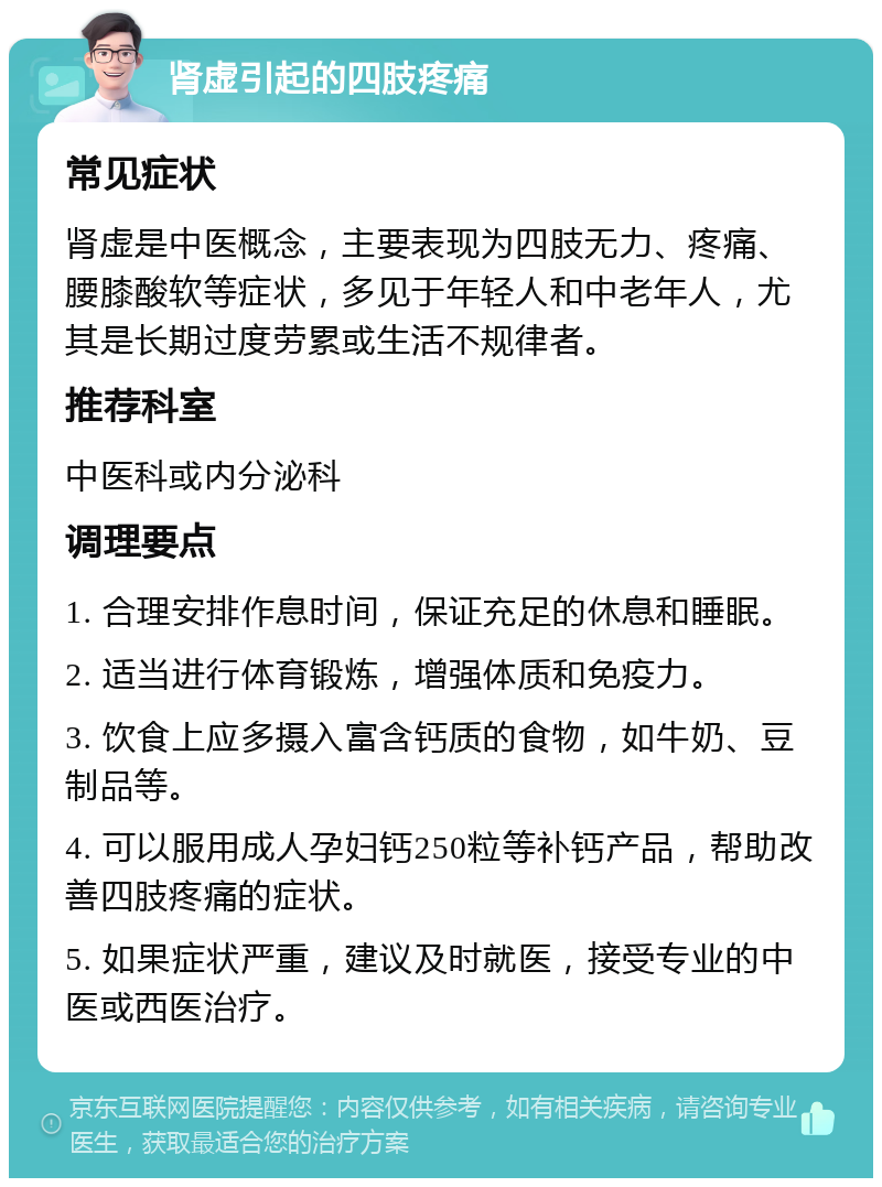 肾虚引起的四肢疼痛 常见症状 肾虚是中医概念，主要表现为四肢无力、疼痛、腰膝酸软等症状，多见于年轻人和中老年人，尤其是长期过度劳累或生活不规律者。 推荐科室 中医科或内分泌科 调理要点 1. 合理安排作息时间，保证充足的休息和睡眠。 2. 适当进行体育锻炼，增强体质和免疫力。 3. 饮食上应多摄入富含钙质的食物，如牛奶、豆制品等。 4. 可以服用成人孕妇钙250粒等补钙产品，帮助改善四肢疼痛的症状。 5. 如果症状严重，建议及时就医，接受专业的中医或西医治疗。