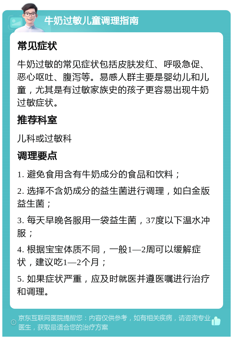 牛奶过敏儿童调理指南 常见症状 牛奶过敏的常见症状包括皮肤发红、呼吸急促、恶心呕吐、腹泻等。易感人群主要是婴幼儿和儿童，尤其是有过敏家族史的孩子更容易出现牛奶过敏症状。 推荐科室 儿科或过敏科 调理要点 1. 避免食用含有牛奶成分的食品和饮料； 2. 选择不含奶成分的益生菌进行调理，如白金版益生菌； 3. 每天早晚各服用一袋益生菌，37度以下温水冲服； 4. 根据宝宝体质不同，一般1—2周可以缓解症状，建议吃1—2个月； 5. 如果症状严重，应及时就医并遵医嘱进行治疗和调理。