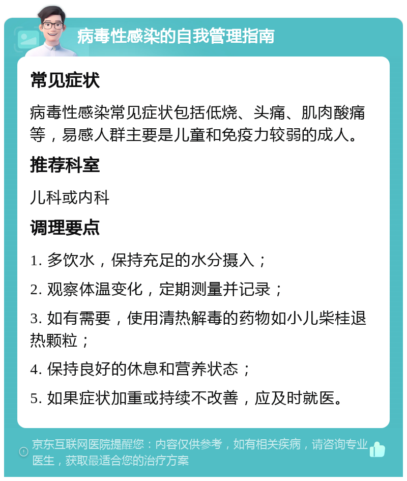 病毒性感染的自我管理指南 常见症状 病毒性感染常见症状包括低烧、头痛、肌肉酸痛等，易感人群主要是儿童和免疫力较弱的成人。 推荐科室 儿科或内科 调理要点 1. 多饮水，保持充足的水分摄入； 2. 观察体温变化，定期测量并记录； 3. 如有需要，使用清热解毒的药物如小儿柴桂退热颗粒； 4. 保持良好的休息和营养状态； 5. 如果症状加重或持续不改善，应及时就医。