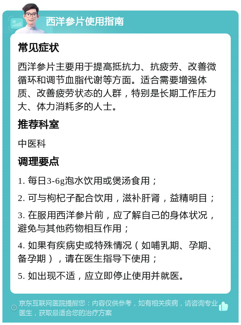 西洋参片使用指南 常见症状 西洋参片主要用于提高抵抗力、抗疲劳、改善微循环和调节血脂代谢等方面。适合需要增强体质、改善疲劳状态的人群，特别是长期工作压力大、体力消耗多的人士。 推荐科室 中医科 调理要点 1. 每日3-6g泡水饮用或煲汤食用； 2. 可与枸杞子配合饮用，滋补肝肾，益精明目； 3. 在服用西洋参片前，应了解自己的身体状况，避免与其他药物相互作用； 4. 如果有疾病史或特殊情况（如哺乳期、孕期、备孕期），请在医生指导下使用； 5. 如出现不适，应立即停止使用并就医。