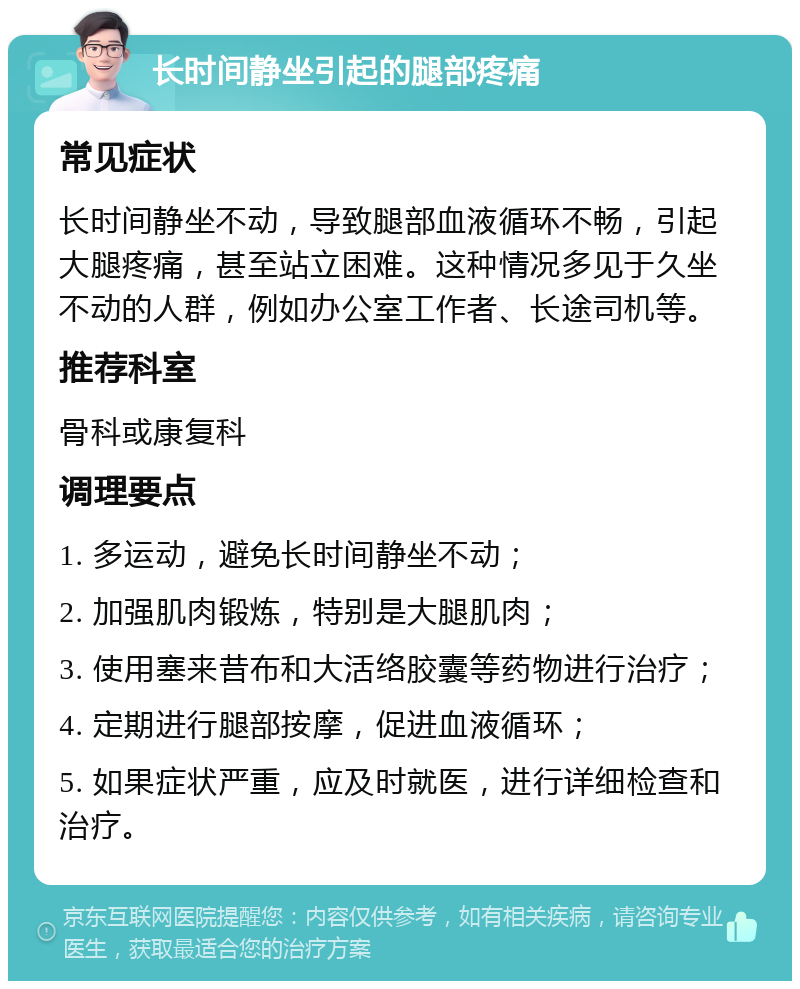 长时间静坐引起的腿部疼痛 常见症状 长时间静坐不动，导致腿部血液循环不畅，引起大腿疼痛，甚至站立困难。这种情况多见于久坐不动的人群，例如办公室工作者、长途司机等。 推荐科室 骨科或康复科 调理要点 1. 多运动，避免长时间静坐不动； 2. 加强肌肉锻炼，特别是大腿肌肉； 3. 使用塞来昔布和大活络胶囊等药物进行治疗； 4. 定期进行腿部按摩，促进血液循环； 5. 如果症状严重，应及时就医，进行详细检查和治疗。