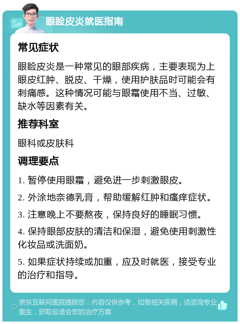 眼睑皮炎就医指南 常见症状 眼睑皮炎是一种常见的眼部疾病，主要表现为上眼皮红肿、脱皮、干燥，使用护肤品时可能会有刺痛感。这种情况可能与眼霜使用不当、过敏、缺水等因素有关。 推荐科室 眼科或皮肤科 调理要点 1. 暂停使用眼霜，避免进一步刺激眼皮。 2. 外涂地奈德乳膏，帮助缓解红肿和瘙痒症状。 3. 注意晚上不要熬夜，保持良好的睡眠习惯。 4. 保持眼部皮肤的清洁和保湿，避免使用刺激性化妆品或洗面奶。 5. 如果症状持续或加重，应及时就医，接受专业的治疗和指导。