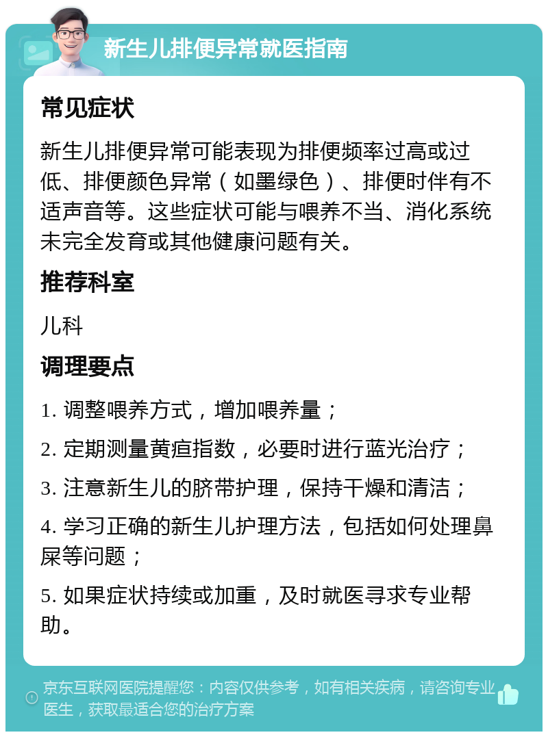 新生儿排便异常就医指南 常见症状 新生儿排便异常可能表现为排便频率过高或过低、排便颜色异常（如墨绿色）、排便时伴有不适声音等。这些症状可能与喂养不当、消化系统未完全发育或其他健康问题有关。 推荐科室 儿科 调理要点 1. 调整喂养方式，增加喂养量； 2. 定期测量黄疸指数，必要时进行蓝光治疗； 3. 注意新生儿的脐带护理，保持干燥和清洁； 4. 学习正确的新生儿护理方法，包括如何处理鼻屎等问题； 5. 如果症状持续或加重，及时就医寻求专业帮助。