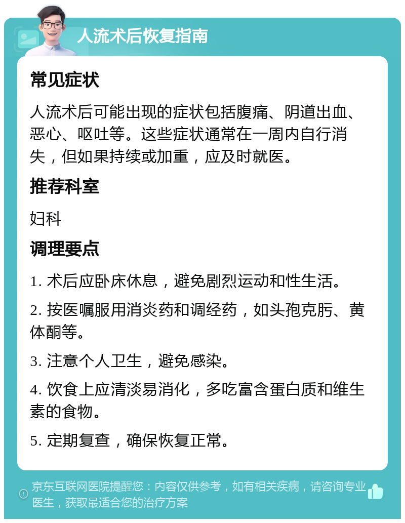 人流术后恢复指南 常见症状 人流术后可能出现的症状包括腹痛、阴道出血、恶心、呕吐等。这些症状通常在一周内自行消失，但如果持续或加重，应及时就医。 推荐科室 妇科 调理要点 1. 术后应卧床休息，避免剧烈运动和性生活。 2. 按医嘱服用消炎药和调经药，如头孢克肟、黄体酮等。 3. 注意个人卫生，避免感染。 4. 饮食上应清淡易消化，多吃富含蛋白质和维生素的食物。 5. 定期复查，确保恢复正常。