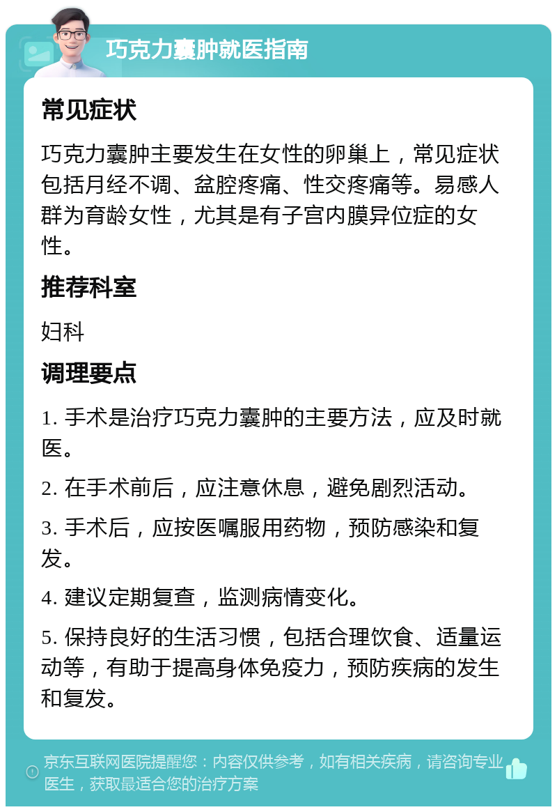 巧克力囊肿就医指南 常见症状 巧克力囊肿主要发生在女性的卵巢上，常见症状包括月经不调、盆腔疼痛、性交疼痛等。易感人群为育龄女性，尤其是有子宫内膜异位症的女性。 推荐科室 妇科 调理要点 1. 手术是治疗巧克力囊肿的主要方法，应及时就医。 2. 在手术前后，应注意休息，避免剧烈活动。 3. 手术后，应按医嘱服用药物，预防感染和复发。 4. 建议定期复查，监测病情变化。 5. 保持良好的生活习惯，包括合理饮食、适量运动等，有助于提高身体免疫力，预防疾病的发生和复发。