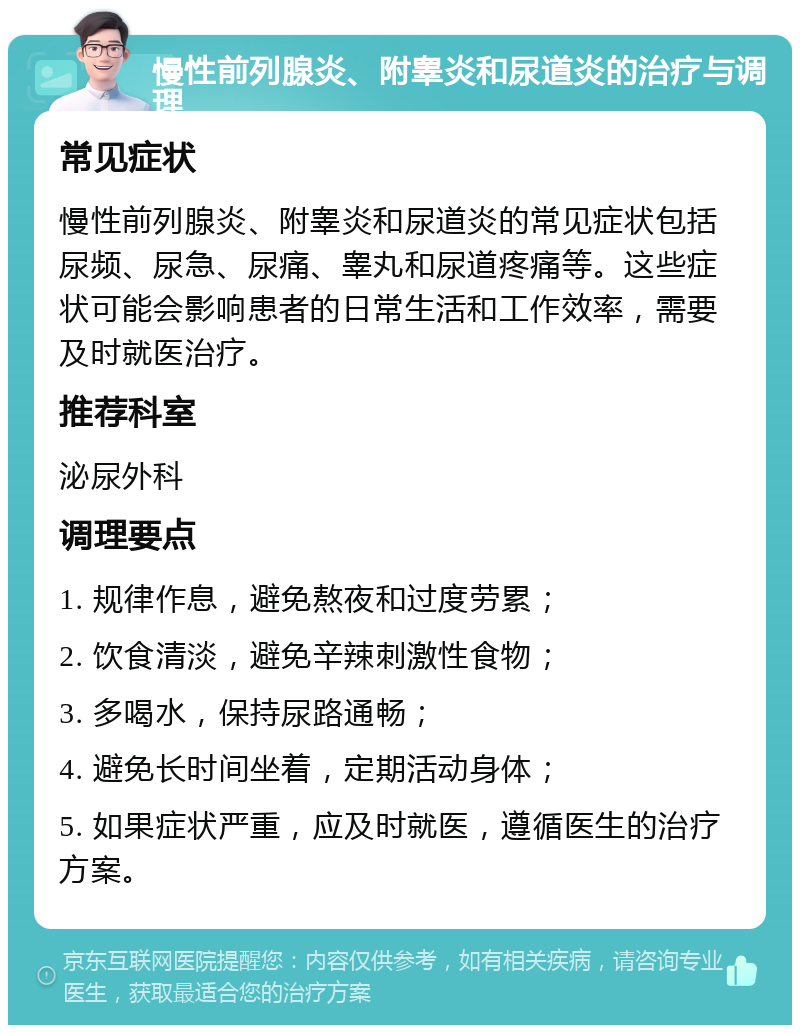 慢性前列腺炎、附睾炎和尿道炎的治疗与调理 常见症状 慢性前列腺炎、附睾炎和尿道炎的常见症状包括尿频、尿急、尿痛、睾丸和尿道疼痛等。这些症状可能会影响患者的日常生活和工作效率，需要及时就医治疗。 推荐科室 泌尿外科 调理要点 1. 规律作息，避免熬夜和过度劳累； 2. 饮食清淡，避免辛辣刺激性食物； 3. 多喝水，保持尿路通畅； 4. 避免长时间坐着，定期活动身体； 5. 如果症状严重，应及时就医，遵循医生的治疗方案。