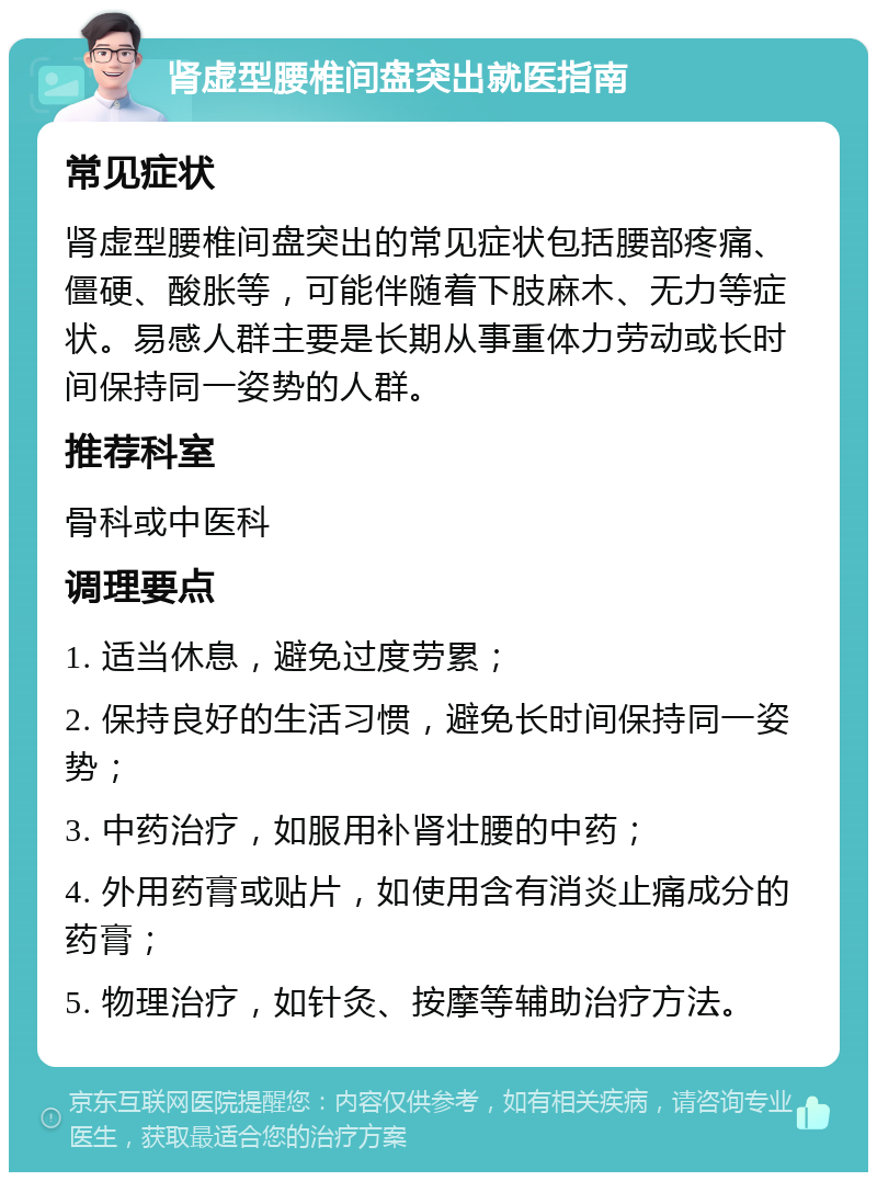 肾虚型腰椎间盘突出就医指南 常见症状 肾虚型腰椎间盘突出的常见症状包括腰部疼痛、僵硬、酸胀等，可能伴随着下肢麻木、无力等症状。易感人群主要是长期从事重体力劳动或长时间保持同一姿势的人群。 推荐科室 骨科或中医科 调理要点 1. 适当休息，避免过度劳累； 2. 保持良好的生活习惯，避免长时间保持同一姿势； 3. 中药治疗，如服用补肾壮腰的中药； 4. 外用药膏或贴片，如使用含有消炎止痛成分的药膏； 5. 物理治疗，如针灸、按摩等辅助治疗方法。