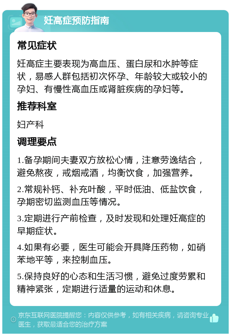 妊高症预防指南 常见症状 妊高症主要表现为高血压、蛋白尿和水肿等症状，易感人群包括初次怀孕、年龄较大或较小的孕妇、有慢性高血压或肾脏疾病的孕妇等。 推荐科室 妇产科 调理要点 1.备孕期间夫妻双方放松心情，注意劳逸结合，避免熬夜，戒烟戒酒，均衡饮食，加强营养。 2.常规补钙、补充叶酸，平时低油、低盐饮食，孕期密切监测血压等情况。 3.定期进行产前检查，及时发现和处理妊高症的早期症状。 4.如果有必要，医生可能会开具降压药物，如硝苯地平等，来控制血压。 5.保持良好的心态和生活习惯，避免过度劳累和精神紧张，定期进行适量的运动和休息。