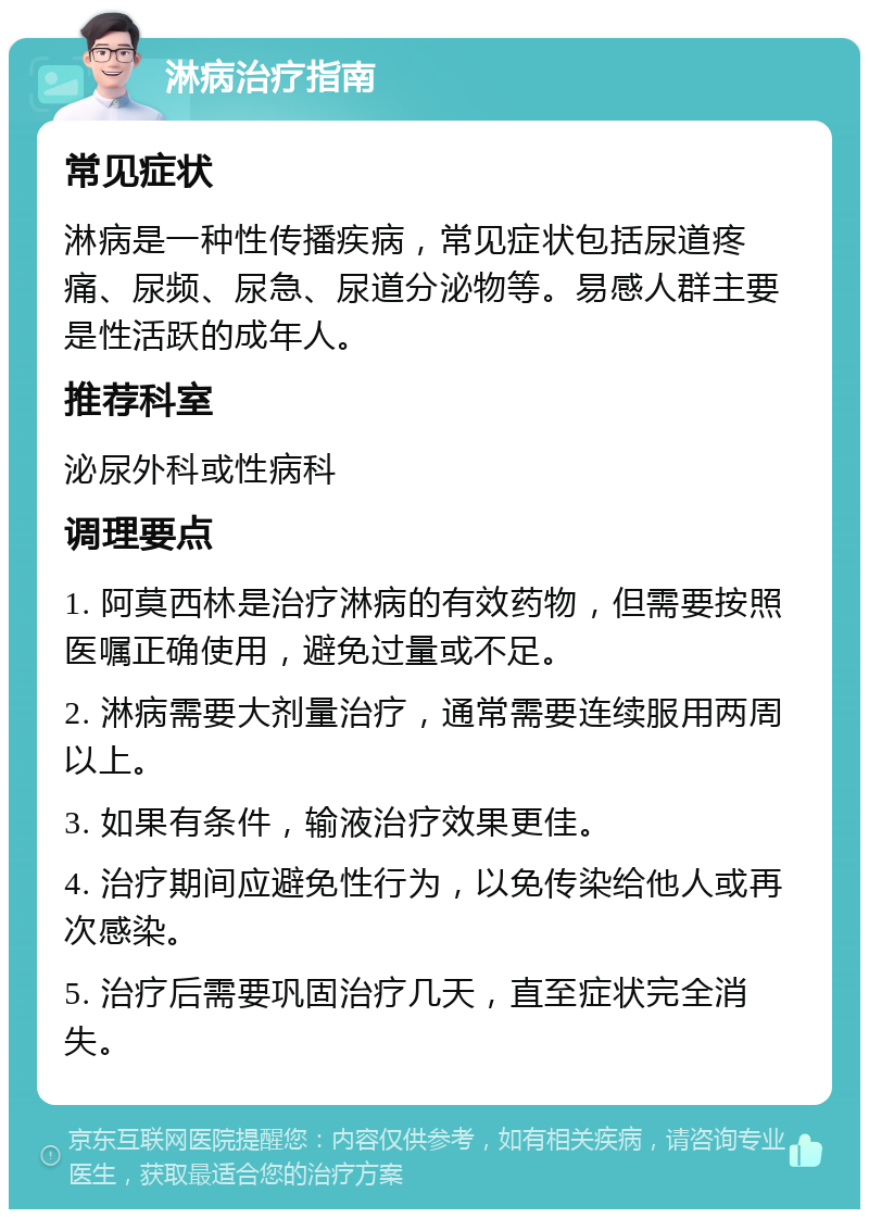 淋病治疗指南 常见症状 淋病是一种性传播疾病，常见症状包括尿道疼痛、尿频、尿急、尿道分泌物等。易感人群主要是性活跃的成年人。 推荐科室 泌尿外科或性病科 调理要点 1. 阿莫西林是治疗淋病的有效药物，但需要按照医嘱正确使用，避免过量或不足。 2. 淋病需要大剂量治疗，通常需要连续服用两周以上。 3. 如果有条件，输液治疗效果更佳。 4. 治疗期间应避免性行为，以免传染给他人或再次感染。 5. 治疗后需要巩固治疗几天，直至症状完全消失。