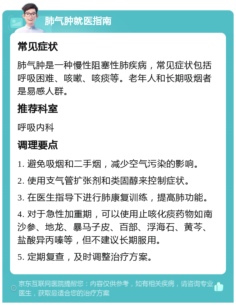 肺气肿就医指南 常见症状 肺气肿是一种慢性阻塞性肺疾病，常见症状包括呼吸困难、咳嗽、咳痰等。老年人和长期吸烟者是易感人群。 推荐科室 呼吸内科 调理要点 1. 避免吸烟和二手烟，减少空气污染的影响。 2. 使用支气管扩张剂和类固醇来控制症状。 3. 在医生指导下进行肺康复训练，提高肺功能。 4. 对于急性加重期，可以使用止咳化痰药物如南沙参、地龙、暴马子皮、百部、浮海石、黄芩、盐酸异丙嗪等，但不建议长期服用。 5. 定期复查，及时调整治疗方案。