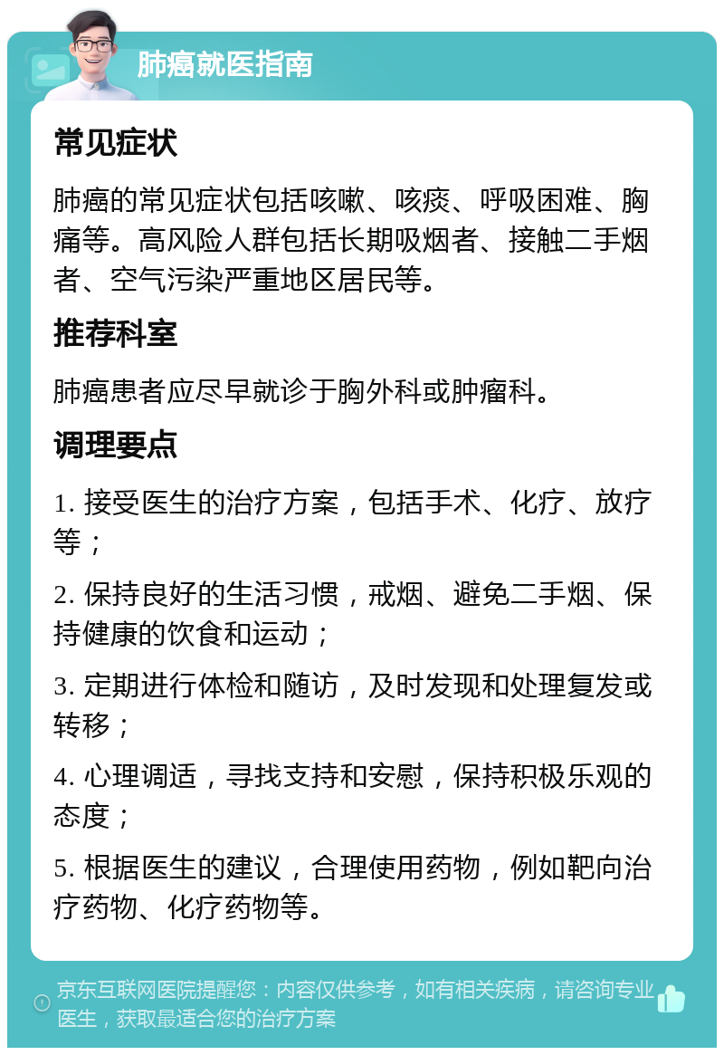 肺癌就医指南 常见症状 肺癌的常见症状包括咳嗽、咳痰、呼吸困难、胸痛等。高风险人群包括长期吸烟者、接触二手烟者、空气污染严重地区居民等。 推荐科室 肺癌患者应尽早就诊于胸外科或肿瘤科。 调理要点 1. 接受医生的治疗方案，包括手术、化疗、放疗等； 2. 保持良好的生活习惯，戒烟、避免二手烟、保持健康的饮食和运动； 3. 定期进行体检和随访，及时发现和处理复发或转移； 4. 心理调适，寻找支持和安慰，保持积极乐观的态度； 5. 根据医生的建议，合理使用药物，例如靶向治疗药物、化疗药物等。