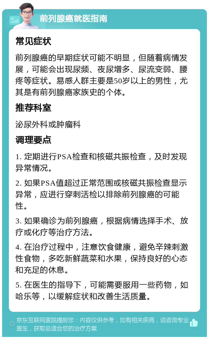 前列腺癌就医指南 常见症状 前列腺癌的早期症状可能不明显，但随着病情发展，可能会出现尿频、夜尿增多、尿流变弱、腰疼等症状。易感人群主要是50岁以上的男性，尤其是有前列腺癌家族史的个体。 推荐科室 泌尿外科或肿瘤科 调理要点 1. 定期进行PSA检查和核磁共振检查，及时发现异常情况。 2. 如果PSA值超过正常范围或核磁共振检查显示异常，应进行穿刺活检以排除前列腺癌的可能性。 3. 如果确诊为前列腺癌，根据病情选择手术、放疗或化疗等治疗方法。 4. 在治疗过程中，注意饮食健康，避免辛辣刺激性食物，多吃新鲜蔬菜和水果，保持良好的心态和充足的休息。 5. 在医生的指导下，可能需要服用一些药物，如哈乐等，以缓解症状和改善生活质量。