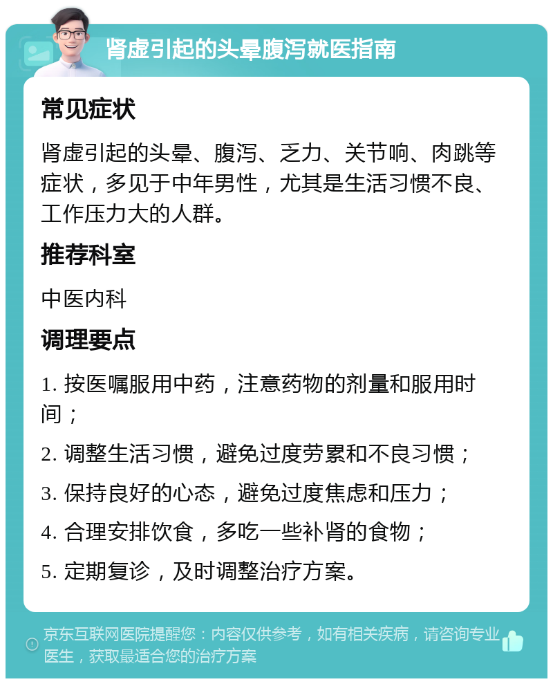 肾虚引起的头晕腹泻就医指南 常见症状 肾虚引起的头晕、腹泻、乏力、关节响、肉跳等症状，多见于中年男性，尤其是生活习惯不良、工作压力大的人群。 推荐科室 中医内科 调理要点 1. 按医嘱服用中药，注意药物的剂量和服用时间； 2. 调整生活习惯，避免过度劳累和不良习惯； 3. 保持良好的心态，避免过度焦虑和压力； 4. 合理安排饮食，多吃一些补肾的食物； 5. 定期复诊，及时调整治疗方案。