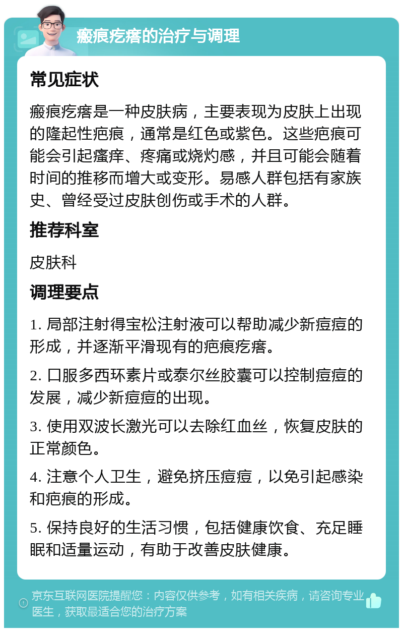 瘢痕疙瘩的治疗与调理 常见症状 瘢痕疙瘩是一种皮肤病，主要表现为皮肤上出现的隆起性疤痕，通常是红色或紫色。这些疤痕可能会引起瘙痒、疼痛或烧灼感，并且可能会随着时间的推移而增大或变形。易感人群包括有家族史、曾经受过皮肤创伤或手术的人群。 推荐科室 皮肤科 调理要点 1. 局部注射得宝松注射液可以帮助减少新痘痘的形成，并逐渐平滑现有的疤痕疙瘩。 2. 口服多西环素片或泰尔丝胶囊可以控制痘痘的发展，减少新痘痘的出现。 3. 使用双波长激光可以去除红血丝，恢复皮肤的正常颜色。 4. 注意个人卫生，避免挤压痘痘，以免引起感染和疤痕的形成。 5. 保持良好的生活习惯，包括健康饮食、充足睡眠和适量运动，有助于改善皮肤健康。