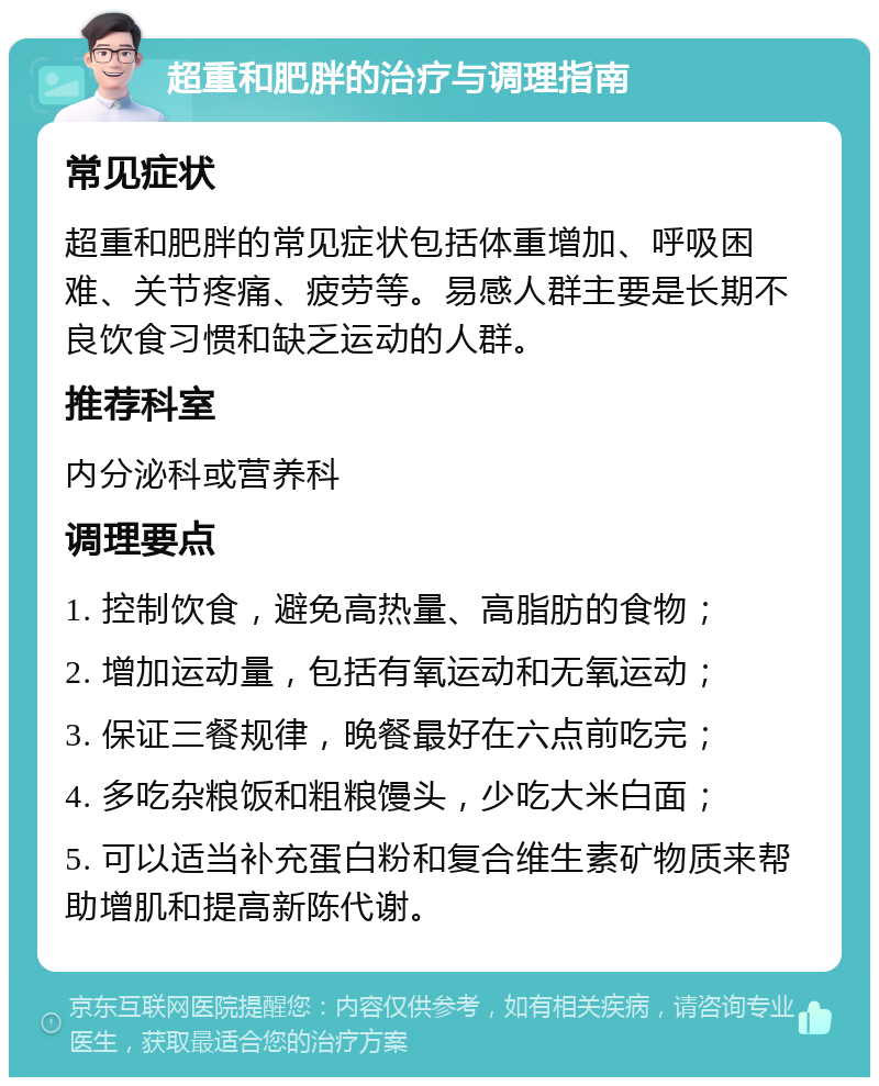 超重和肥胖的治疗与调理指南 常见症状 超重和肥胖的常见症状包括体重增加、呼吸困难、关节疼痛、疲劳等。易感人群主要是长期不良饮食习惯和缺乏运动的人群。 推荐科室 内分泌科或营养科 调理要点 1. 控制饮食，避免高热量、高脂肪的食物； 2. 增加运动量，包括有氧运动和无氧运动； 3. 保证三餐规律，晚餐最好在六点前吃完； 4. 多吃杂粮饭和粗粮馒头，少吃大米白面； 5. 可以适当补充蛋白粉和复合维生素矿物质来帮助增肌和提高新陈代谢。