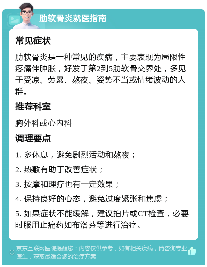 肋软骨炎就医指南 常见症状 肋软骨炎是一种常见的疾病，主要表现为局限性疼痛伴肿胀，好发于第2到5肋软骨交界处，多见于受凉、劳累、熬夜、姿势不当或情绪波动的人群。 推荐科室 胸外科或心内科 调理要点 1. 多休息，避免剧烈活动和熬夜； 2. 热敷有助于改善症状； 3. 按摩和理疗也有一定效果； 4. 保持良好的心态，避免过度紧张和焦虑； 5. 如果症状不能缓解，建议拍片或CT检查，必要时服用止痛药如布洛芬等进行治疗。