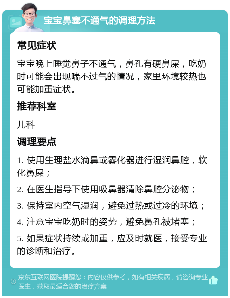 宝宝鼻塞不通气的调理方法 常见症状 宝宝晚上睡觉鼻子不通气，鼻孔有硬鼻屎，吃奶时可能会出现喘不过气的情况，家里环境较热也可能加重症状。 推荐科室 儿科 调理要点 1. 使用生理盐水滴鼻或雾化器进行湿润鼻腔，软化鼻屎； 2. 在医生指导下使用吸鼻器清除鼻腔分泌物； 3. 保持室内空气湿润，避免过热或过冷的环境； 4. 注意宝宝吃奶时的姿势，避免鼻孔被堵塞； 5. 如果症状持续或加重，应及时就医，接受专业的诊断和治疗。