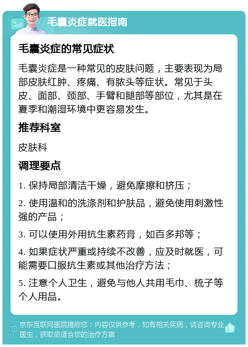 毛囊炎症就医指南 毛囊炎症的常见症状 毛囊炎症是一种常见的皮肤问题，主要表现为局部皮肤红肿、疼痛、有脓头等症状。常见于头皮、面部、颈部、手臂和腿部等部位，尤其是在夏季和潮湿环境中更容易发生。 推荐科室 皮肤科 调理要点 1. 保持局部清洁干燥，避免摩擦和挤压； 2. 使用温和的洗涤剂和护肤品，避免使用刺激性强的产品； 3. 可以使用外用抗生素药膏，如百多邦等； 4. 如果症状严重或持续不改善，应及时就医，可能需要口服抗生素或其他治疗方法； 5. 注意个人卫生，避免与他人共用毛巾、梳子等个人用品。