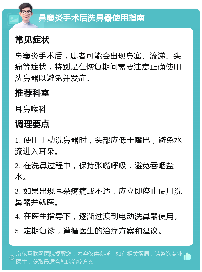 鼻窦炎手术后洗鼻器使用指南 常见症状 鼻窦炎手术后，患者可能会出现鼻塞、流涕、头痛等症状，特别是在恢复期间需要注意正确使用洗鼻器以避免并发症。 推荐科室 耳鼻喉科 调理要点 1. 使用手动洗鼻器时，头部应低于嘴巴，避免水流进入耳朵。 2. 在洗鼻过程中，保持张嘴呼吸，避免吞咽盐水。 3. 如果出现耳朵疼痛或不适，应立即停止使用洗鼻器并就医。 4. 在医生指导下，逐渐过渡到电动洗鼻器使用。 5. 定期复诊，遵循医生的治疗方案和建议。