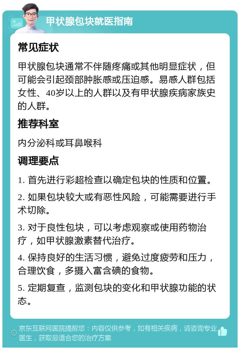 甲状腺包块就医指南 常见症状 甲状腺包块通常不伴随疼痛或其他明显症状，但可能会引起颈部肿胀感或压迫感。易感人群包括女性、40岁以上的人群以及有甲状腺疾病家族史的人群。 推荐科室 内分泌科或耳鼻喉科 调理要点 1. 首先进行彩超检查以确定包块的性质和位置。 2. 如果包块较大或有恶性风险，可能需要进行手术切除。 3. 对于良性包块，可以考虑观察或使用药物治疗，如甲状腺激素替代治疗。 4. 保持良好的生活习惯，避免过度疲劳和压力，合理饮食，多摄入富含碘的食物。 5. 定期复查，监测包块的变化和甲状腺功能的状态。