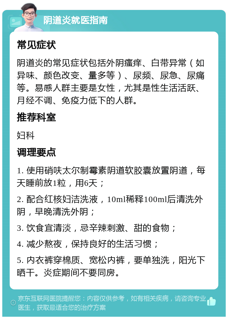 阴道炎就医指南 常见症状 阴道炎的常见症状包括外阴瘙痒、白带异常（如异味、颜色改变、量多等）、尿频、尿急、尿痛等。易感人群主要是女性，尤其是性生活活跃、月经不调、免疫力低下的人群。 推荐科室 妇科 调理要点 1. 使用硝呋太尔制霉素阴道软胶囊放置阴道，每天睡前放1粒，用6天； 2. 配合红核妇洁洗液，10ml稀释100ml后清洗外阴，早晚清洗外阴； 3. 饮食宜清淡，忌辛辣刺激、甜的食物； 4. 减少熬夜，保持良好的生活习惯； 5. 内衣裤穿棉质、宽松内裤，要单独洗，阳光下晒干。炎症期间不要同房。