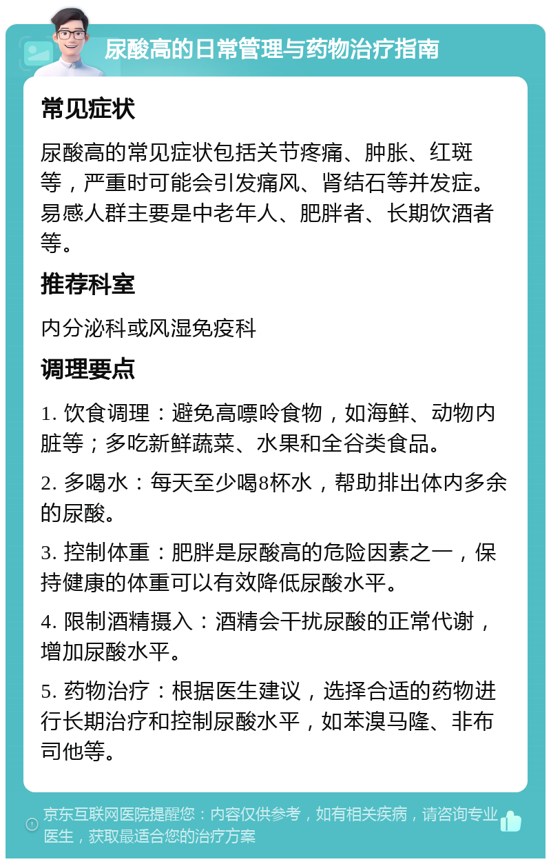 尿酸高的日常管理与药物治疗指南 常见症状 尿酸高的常见症状包括关节疼痛、肿胀、红斑等，严重时可能会引发痛风、肾结石等并发症。易感人群主要是中老年人、肥胖者、长期饮酒者等。 推荐科室 内分泌科或风湿免疫科 调理要点 1. 饮食调理：避免高嘌呤食物，如海鲜、动物内脏等；多吃新鲜蔬菜、水果和全谷类食品。 2. 多喝水：每天至少喝8杯水，帮助排出体内多余的尿酸。 3. 控制体重：肥胖是尿酸高的危险因素之一，保持健康的体重可以有效降低尿酸水平。 4. 限制酒精摄入：酒精会干扰尿酸的正常代谢，增加尿酸水平。 5. 药物治疗：根据医生建议，选择合适的药物进行长期治疗和控制尿酸水平，如苯溴马隆、非布司他等。