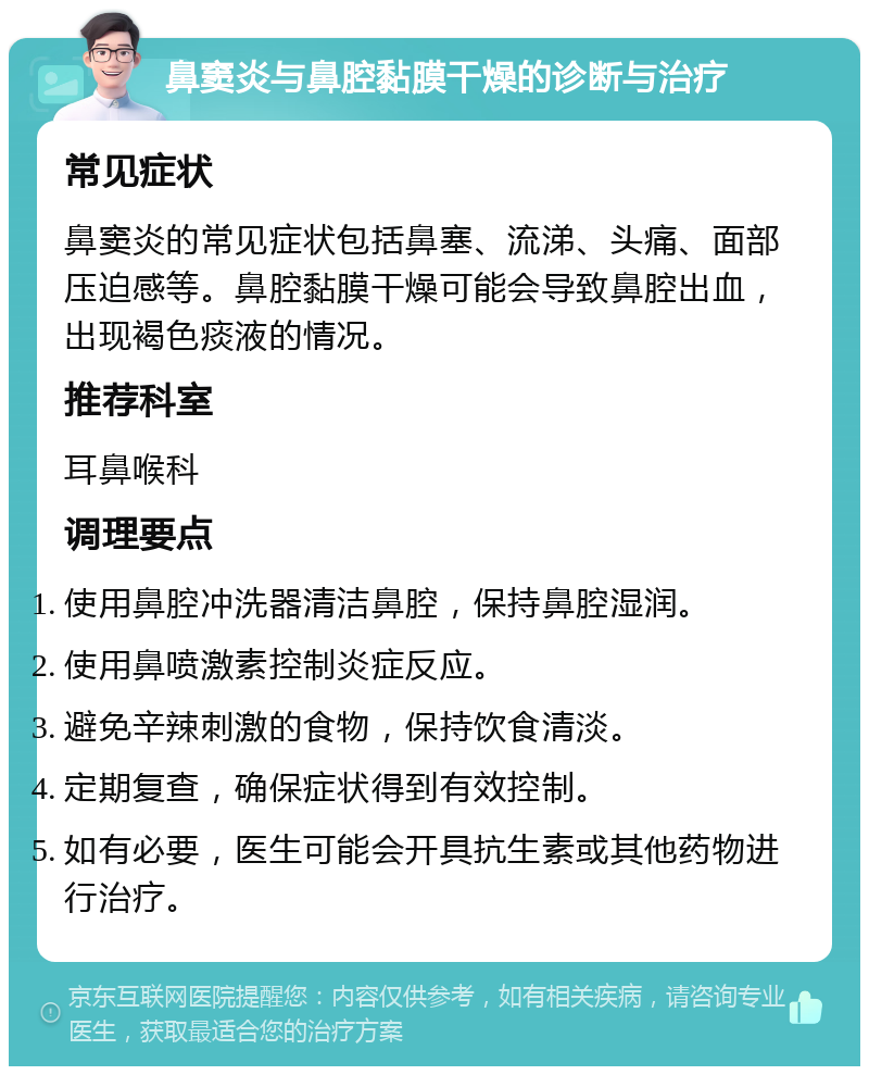 鼻窦炎与鼻腔黏膜干燥的诊断与治疗 常见症状 鼻窦炎的常见症状包括鼻塞、流涕、头痛、面部压迫感等。鼻腔黏膜干燥可能会导致鼻腔出血，出现褐色痰液的情况。 推荐科室 耳鼻喉科 调理要点 使用鼻腔冲洗器清洁鼻腔，保持鼻腔湿润。 使用鼻喷激素控制炎症反应。 避免辛辣刺激的食物，保持饮食清淡。 定期复查，确保症状得到有效控制。 如有必要，医生可能会开具抗生素或其他药物进行治疗。