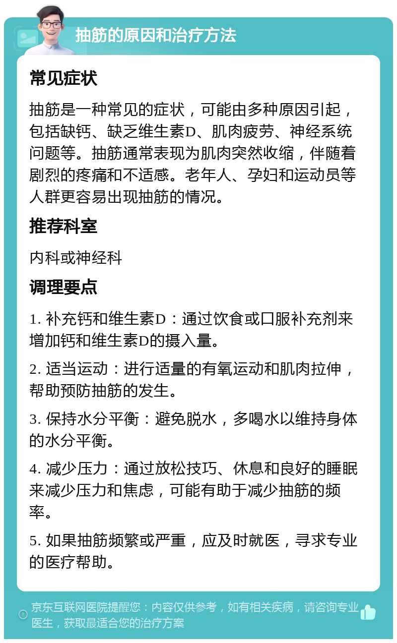 抽筋的原因和治疗方法 常见症状 抽筋是一种常见的症状，可能由多种原因引起，包括缺钙、缺乏维生素D、肌肉疲劳、神经系统问题等。抽筋通常表现为肌肉突然收缩，伴随着剧烈的疼痛和不适感。老年人、孕妇和运动员等人群更容易出现抽筋的情况。 推荐科室 内科或神经科 调理要点 1. 补充钙和维生素D：通过饮食或口服补充剂来增加钙和维生素D的摄入量。 2. 适当运动：进行适量的有氧运动和肌肉拉伸，帮助预防抽筋的发生。 3. 保持水分平衡：避免脱水，多喝水以维持身体的水分平衡。 4. 减少压力：通过放松技巧、休息和良好的睡眠来减少压力和焦虑，可能有助于减少抽筋的频率。 5. 如果抽筋频繁或严重，应及时就医，寻求专业的医疗帮助。