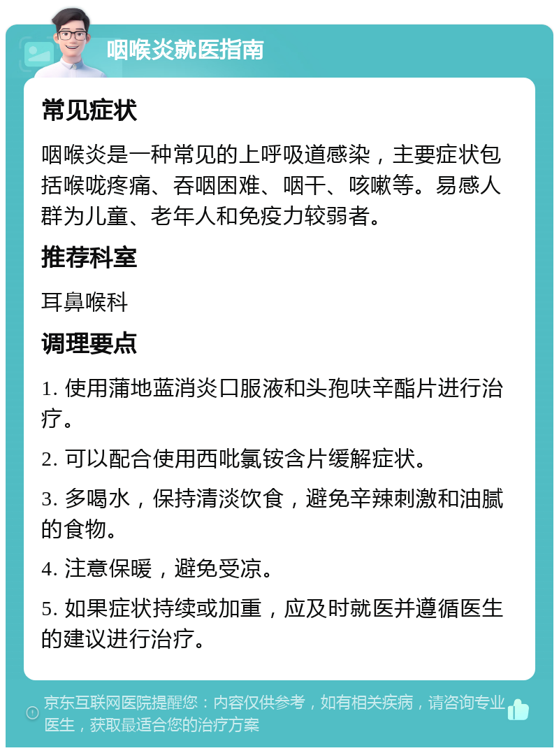 咽喉炎就医指南 常见症状 咽喉炎是一种常见的上呼吸道感染，主要症状包括喉咙疼痛、吞咽困难、咽干、咳嗽等。易感人群为儿童、老年人和免疫力较弱者。 推荐科室 耳鼻喉科 调理要点 1. 使用蒲地蓝消炎口服液和头孢呋辛酯片进行治疗。 2. 可以配合使用西吡氯铵含片缓解症状。 3. 多喝水，保持清淡饮食，避免辛辣刺激和油腻的食物。 4. 注意保暖，避免受凉。 5. 如果症状持续或加重，应及时就医并遵循医生的建议进行治疗。