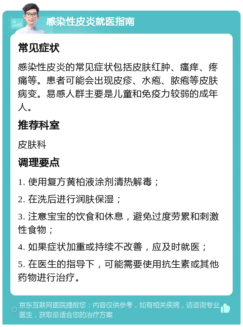 感染性皮炎就医指南 常见症状 感染性皮炎的常见症状包括皮肤红肿、瘙痒、疼痛等。患者可能会出现皮疹、水疱、脓疱等皮肤病变。易感人群主要是儿童和免疫力较弱的成年人。 推荐科室 皮肤科 调理要点 1. 使用复方黄柏液涂剂清热解毒； 2. 在洗后进行润肤保湿； 3. 注意宝宝的饮食和休息，避免过度劳累和刺激性食物； 4. 如果症状加重或持续不改善，应及时就医； 5. 在医生的指导下，可能需要使用抗生素或其他药物进行治疗。