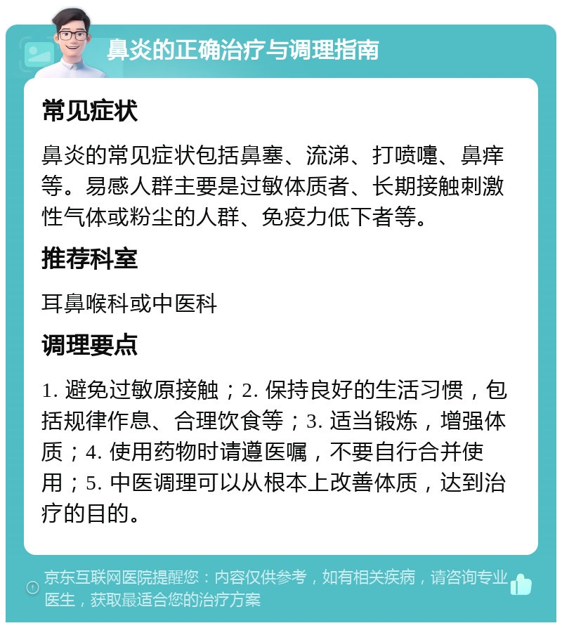 鼻炎的正确治疗与调理指南 常见症状 鼻炎的常见症状包括鼻塞、流涕、打喷嚏、鼻痒等。易感人群主要是过敏体质者、长期接触刺激性气体或粉尘的人群、免疫力低下者等。 推荐科室 耳鼻喉科或中医科 调理要点 1. 避免过敏原接触；2. 保持良好的生活习惯，包括规律作息、合理饮食等；3. 适当锻炼，增强体质；4. 使用药物时请遵医嘱，不要自行合并使用；5. 中医调理可以从根本上改善体质，达到治疗的目的。