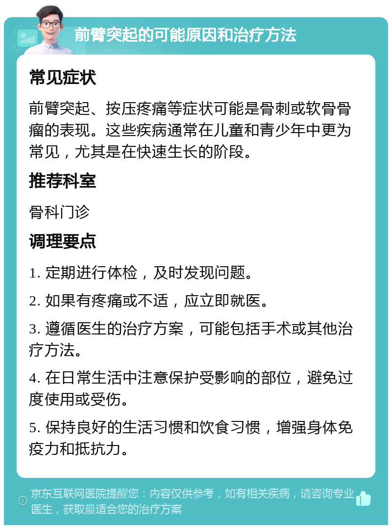 前臂突起的可能原因和治疗方法 常见症状 前臂突起、按压疼痛等症状可能是骨刺或软骨骨瘤的表现。这些疾病通常在儿童和青少年中更为常见，尤其是在快速生长的阶段。 推荐科室 骨科门诊 调理要点 1. 定期进行体检，及时发现问题。 2. 如果有疼痛或不适，应立即就医。 3. 遵循医生的治疗方案，可能包括手术或其他治疗方法。 4. 在日常生活中注意保护受影响的部位，避免过度使用或受伤。 5. 保持良好的生活习惯和饮食习惯，增强身体免疫力和抵抗力。