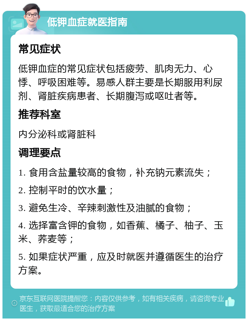 低钾血症就医指南 常见症状 低钾血症的常见症状包括疲劳、肌肉无力、心悸、呼吸困难等。易感人群主要是长期服用利尿剂、肾脏疾病患者、长期腹泻或呕吐者等。 推荐科室 内分泌科或肾脏科 调理要点 1. 食用含盐量较高的食物，补充钠元素流失； 2. 控制平时的饮水量； 3. 避免生冷、辛辣刺激性及油腻的食物； 4. 选择富含钾的食物，如香蕉、橘子、柚子、玉米、荞麦等； 5. 如果症状严重，应及时就医并遵循医生的治疗方案。