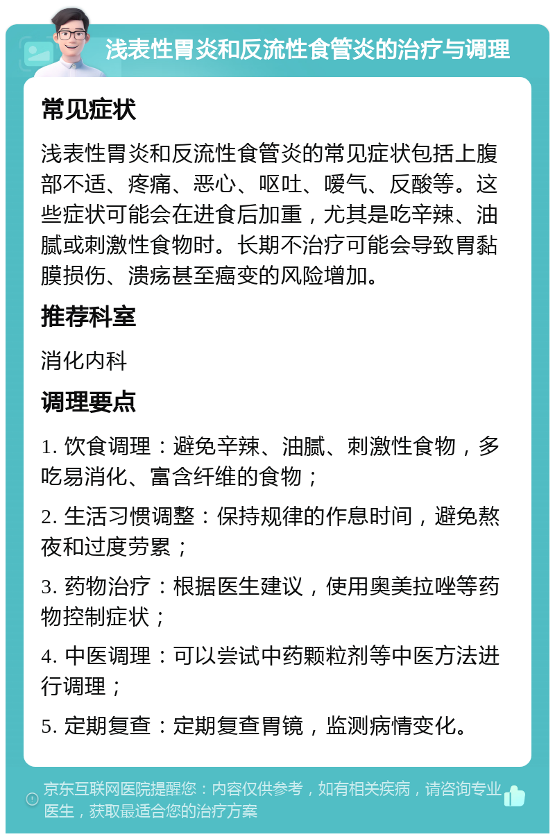 浅表性胃炎和反流性食管炎的治疗与调理 常见症状 浅表性胃炎和反流性食管炎的常见症状包括上腹部不适、疼痛、恶心、呕吐、嗳气、反酸等。这些症状可能会在进食后加重，尤其是吃辛辣、油腻或刺激性食物时。长期不治疗可能会导致胃黏膜损伤、溃疡甚至癌变的风险增加。 推荐科室 消化内科 调理要点 1. 饮食调理：避免辛辣、油腻、刺激性食物，多吃易消化、富含纤维的食物； 2. 生活习惯调整：保持规律的作息时间，避免熬夜和过度劳累； 3. 药物治疗：根据医生建议，使用奥美拉唑等药物控制症状； 4. 中医调理：可以尝试中药颗粒剂等中医方法进行调理； 5. 定期复查：定期复查胃镜，监测病情变化。