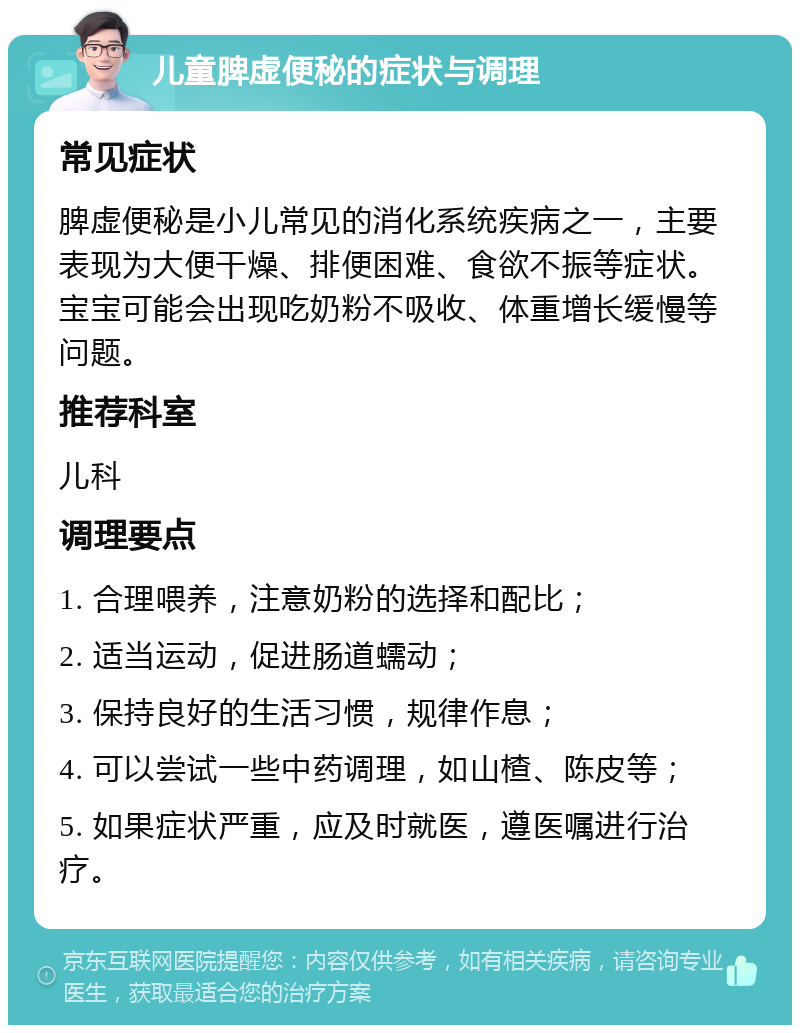 儿童脾虚便秘的症状与调理 常见症状 脾虚便秘是小儿常见的消化系统疾病之一，主要表现为大便干燥、排便困难、食欲不振等症状。宝宝可能会出现吃奶粉不吸收、体重增长缓慢等问题。 推荐科室 儿科 调理要点 1. 合理喂养，注意奶粉的选择和配比； 2. 适当运动，促进肠道蠕动； 3. 保持良好的生活习惯，规律作息； 4. 可以尝试一些中药调理，如山楂、陈皮等； 5. 如果症状严重，应及时就医，遵医嘱进行治疗。