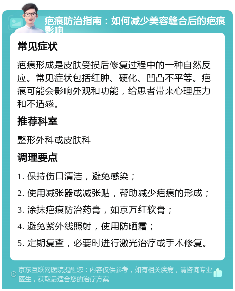 疤痕防治指南：如何减少美容缝合后的疤痕影响 常见症状 疤痕形成是皮肤受损后修复过程中的一种自然反应。常见症状包括红肿、硬化、凹凸不平等。疤痕可能会影响外观和功能，给患者带来心理压力和不适感。 推荐科室 整形外科或皮肤科 调理要点 1. 保持伤口清洁，避免感染； 2. 使用减张器或减张贴，帮助减少疤痕的形成； 3. 涂抹疤痕防治药膏，如京万红软膏； 4. 避免紫外线照射，使用防晒霜； 5. 定期复查，必要时进行激光治疗或手术修复。