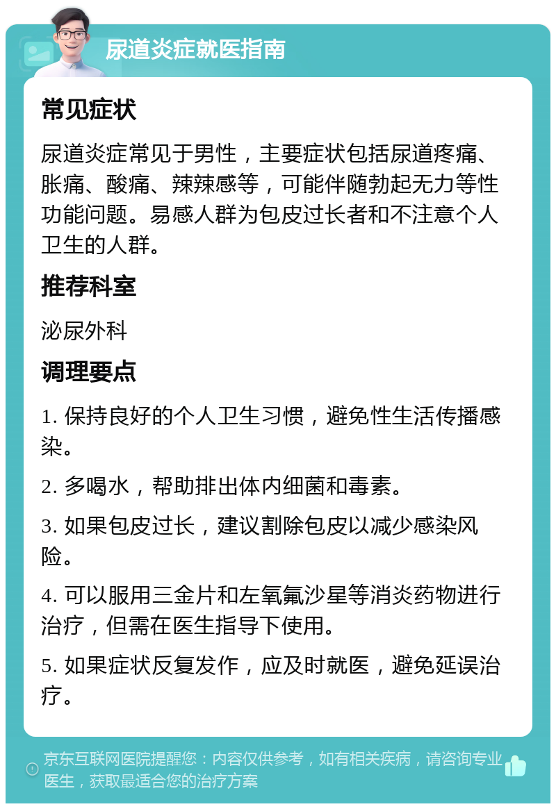 尿道炎症就医指南 常见症状 尿道炎症常见于男性，主要症状包括尿道疼痛、胀痛、酸痛、辣辣感等，可能伴随勃起无力等性功能问题。易感人群为包皮过长者和不注意个人卫生的人群。 推荐科室 泌尿外科 调理要点 1. 保持良好的个人卫生习惯，避免性生活传播感染。 2. 多喝水，帮助排出体内细菌和毒素。 3. 如果包皮过长，建议割除包皮以减少感染风险。 4. 可以服用三金片和左氧氟沙星等消炎药物进行治疗，但需在医生指导下使用。 5. 如果症状反复发作，应及时就医，避免延误治疗。