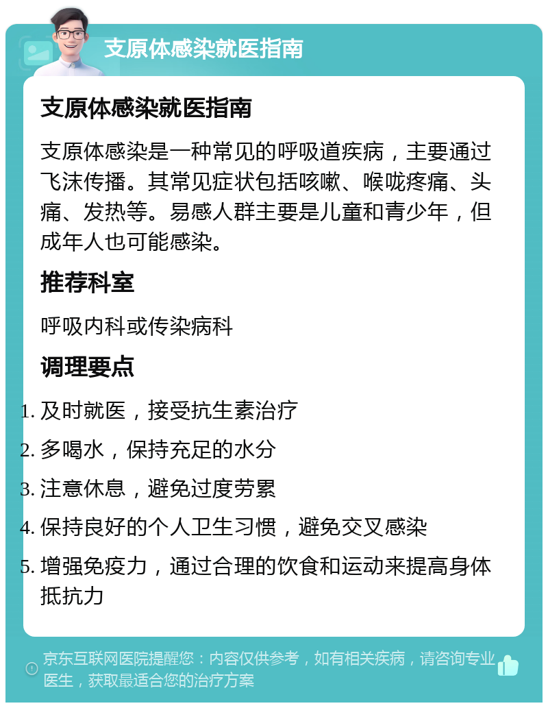 支原体感染就医指南 支原体感染就医指南 支原体感染是一种常见的呼吸道疾病，主要通过飞沫传播。其常见症状包括咳嗽、喉咙疼痛、头痛、发热等。易感人群主要是儿童和青少年，但成年人也可能感染。 推荐科室 呼吸内科或传染病科 调理要点 及时就医，接受抗生素治疗 多喝水，保持充足的水分 注意休息，避免过度劳累 保持良好的个人卫生习惯，避免交叉感染 增强免疫力，通过合理的饮食和运动来提高身体抵抗力