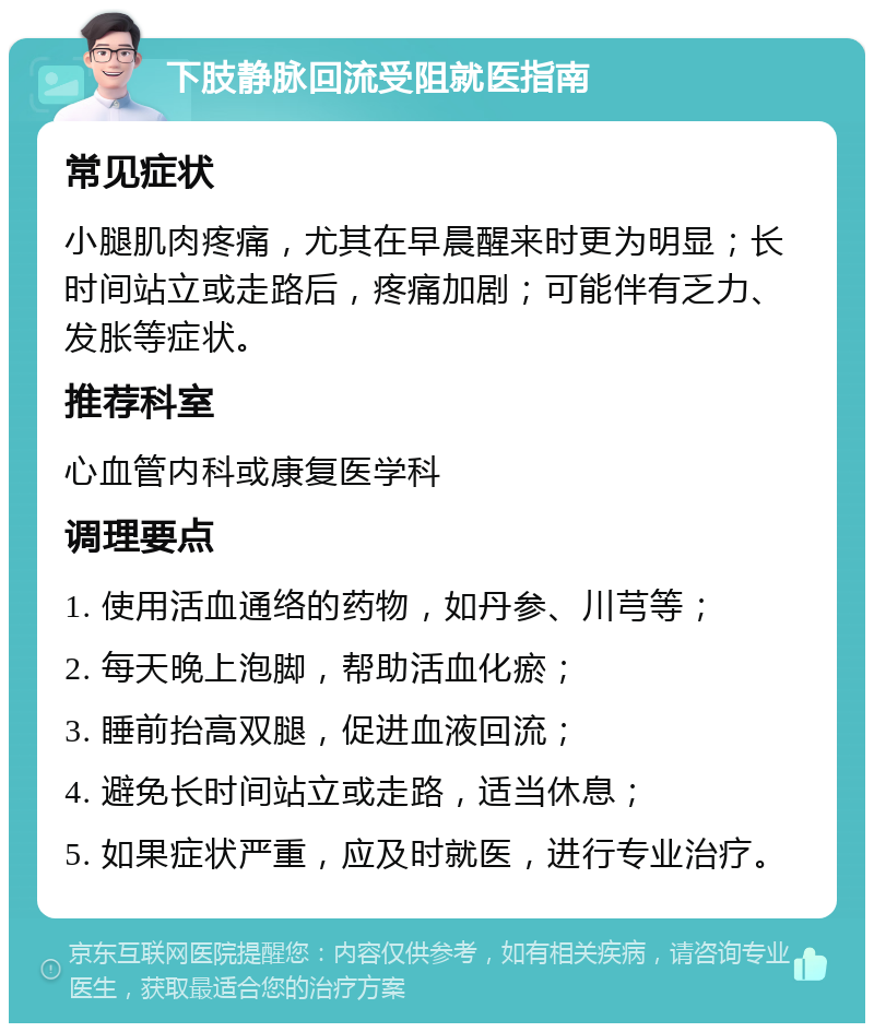 下肢静脉回流受阻就医指南 常见症状 小腿肌肉疼痛，尤其在早晨醒来时更为明显；长时间站立或走路后，疼痛加剧；可能伴有乏力、发胀等症状。 推荐科室 心血管内科或康复医学科 调理要点 1. 使用活血通络的药物，如丹参、川芎等； 2. 每天晚上泡脚，帮助活血化瘀； 3. 睡前抬高双腿，促进血液回流； 4. 避免长时间站立或走路，适当休息； 5. 如果症状严重，应及时就医，进行专业治疗。