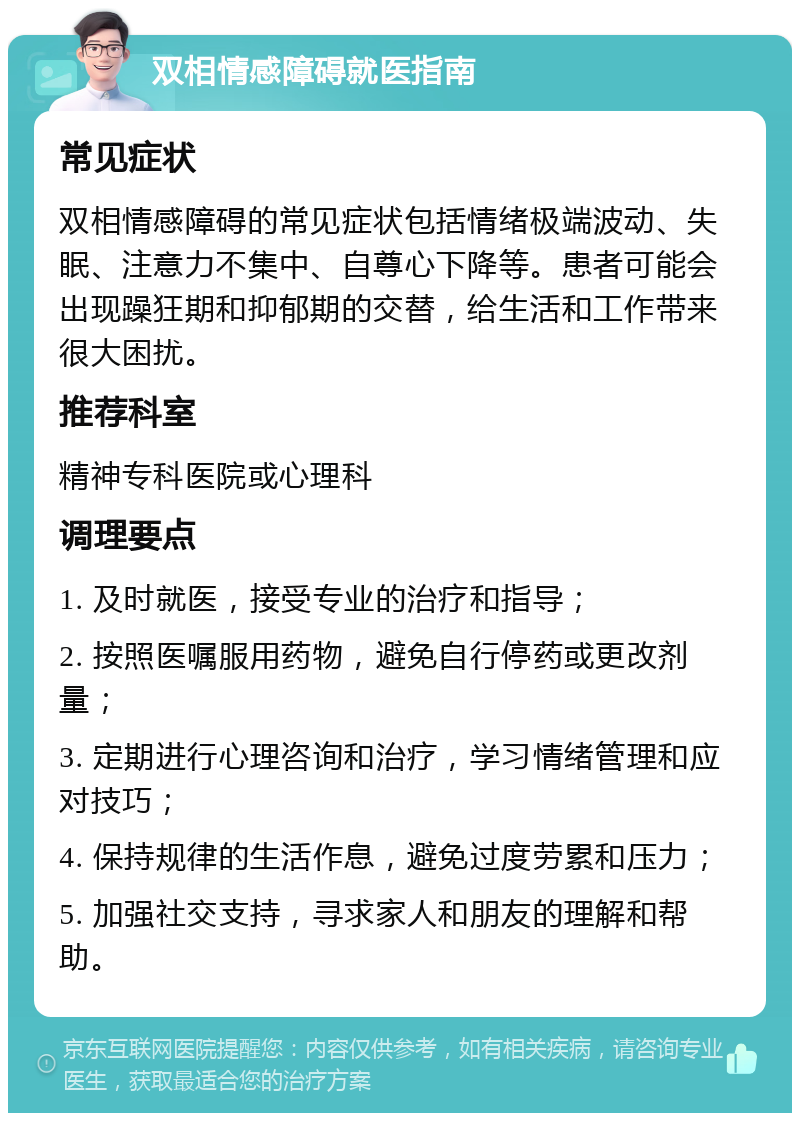 双相情感障碍就医指南 常见症状 双相情感障碍的常见症状包括情绪极端波动、失眠、注意力不集中、自尊心下降等。患者可能会出现躁狂期和抑郁期的交替，给生活和工作带来很大困扰。 推荐科室 精神专科医院或心理科 调理要点 1. 及时就医，接受专业的治疗和指导； 2. 按照医嘱服用药物，避免自行停药或更改剂量； 3. 定期进行心理咨询和治疗，学习情绪管理和应对技巧； 4. 保持规律的生活作息，避免过度劳累和压力； 5. 加强社交支持，寻求家人和朋友的理解和帮助。