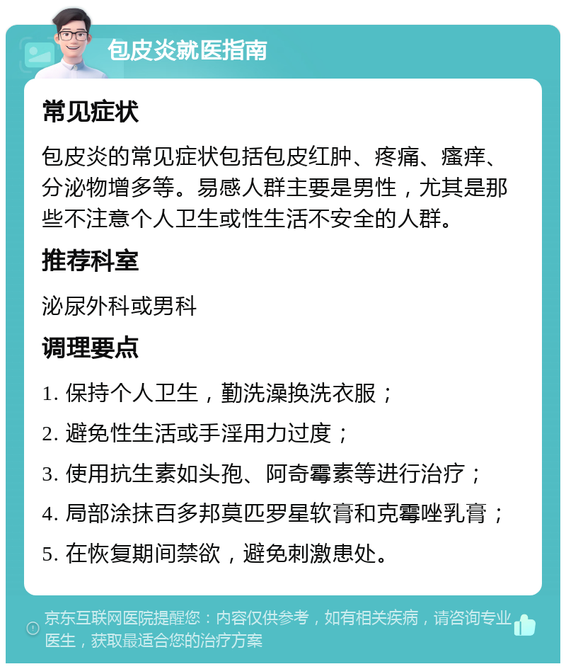 包皮炎就医指南 常见症状 包皮炎的常见症状包括包皮红肿、疼痛、瘙痒、分泌物增多等。易感人群主要是男性，尤其是那些不注意个人卫生或性生活不安全的人群。 推荐科室 泌尿外科或男科 调理要点 1. 保持个人卫生，勤洗澡换洗衣服； 2. 避免性生活或手淫用力过度； 3. 使用抗生素如头孢、阿奇霉素等进行治疗； 4. 局部涂抹百多邦莫匹罗星软膏和克霉唑乳膏； 5. 在恢复期间禁欲，避免刺激患处。