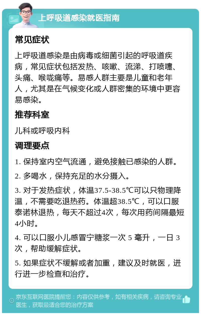 上呼吸道感染就医指南 常见症状 上呼吸道感染是由病毒或细菌引起的呼吸道疾病，常见症状包括发热、咳嗽、流涕、打喷嚏、头痛、喉咙痛等。易感人群主要是儿童和老年人，尤其是在气候变化或人群密集的环境中更容易感染。 推荐科室 儿科或呼吸内科 调理要点 1. 保持室内空气流通，避免接触已感染的人群。 2. 多喝水，保持充足的水分摄入。 3. 对于发热症状，体温37.5-38.5℃可以只物理降温，不需要吃退热药。体温超38.5℃，可以口服泰诺林退热，每天不超过4次，每次用药间隔最短4小时。 4. 可以口服小儿感冒宁糖浆一次 5 毫升，一日 3次，帮助缓解症状。 5. 如果症状不缓解或者加重，建议及时就医，进行进一步检查和治疗。