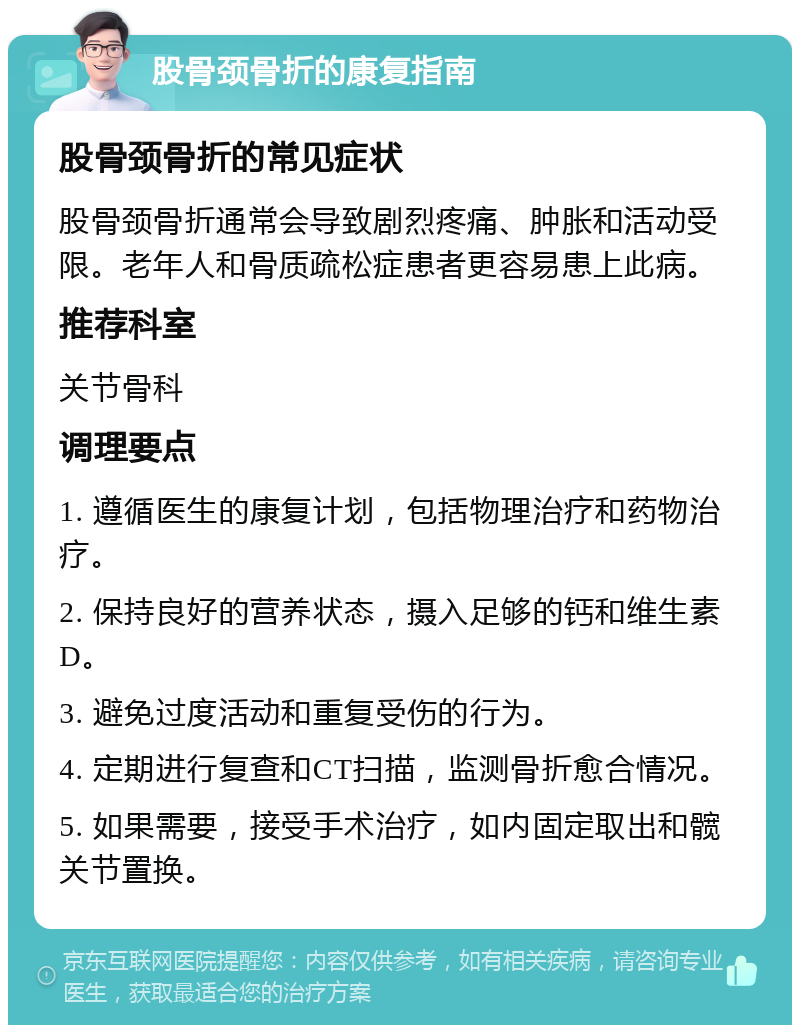 股骨颈骨折的康复指南 股骨颈骨折的常见症状 股骨颈骨折通常会导致剧烈疼痛、肿胀和活动受限。老年人和骨质疏松症患者更容易患上此病。 推荐科室 关节骨科 调理要点 1. 遵循医生的康复计划，包括物理治疗和药物治疗。 2. 保持良好的营养状态，摄入足够的钙和维生素D。 3. 避免过度活动和重复受伤的行为。 4. 定期进行复查和CT扫描，监测骨折愈合情况。 5. 如果需要，接受手术治疗，如内固定取出和髋关节置换。