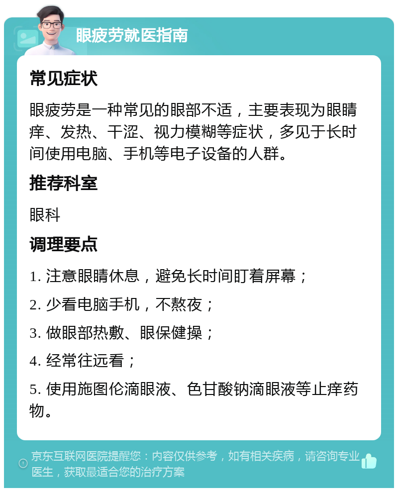 眼疲劳就医指南 常见症状 眼疲劳是一种常见的眼部不适，主要表现为眼睛痒、发热、干涩、视力模糊等症状，多见于长时间使用电脑、手机等电子设备的人群。 推荐科室 眼科 调理要点 1. 注意眼睛休息，避免长时间盯着屏幕； 2. 少看电脑手机，不熬夜； 3. 做眼部热敷、眼保健操； 4. 经常往远看； 5. 使用施图伦滴眼液、色甘酸钠滴眼液等止痒药物。