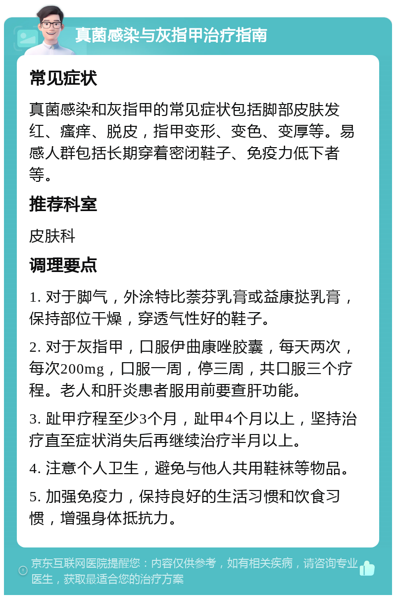 真菌感染与灰指甲治疗指南 常见症状 真菌感染和灰指甲的常见症状包括脚部皮肤发红、瘙痒、脱皮，指甲变形、变色、变厚等。易感人群包括长期穿着密闭鞋子、免疫力低下者等。 推荐科室 皮肤科 调理要点 1. 对于脚气，外涂特比萘芬乳膏或益康挞乳膏，保持部位干燥，穿透气性好的鞋子。 2. 对于灰指甲，口服伊曲康唑胶囊，每天两次，每次200mg，口服一周，停三周，共口服三个疗程。老人和肝炎患者服用前要查肝功能。 3. 趾甲疗程至少3个月，趾甲4个月以上，坚持治疗直至症状消失后再继续治疗半月以上。 4. 注意个人卫生，避免与他人共用鞋袜等物品。 5. 加强免疫力，保持良好的生活习惯和饮食习惯，增强身体抵抗力。